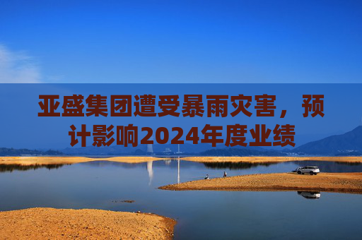 亚盛集团遭受暴雨灾害，预计影响2024年度业绩