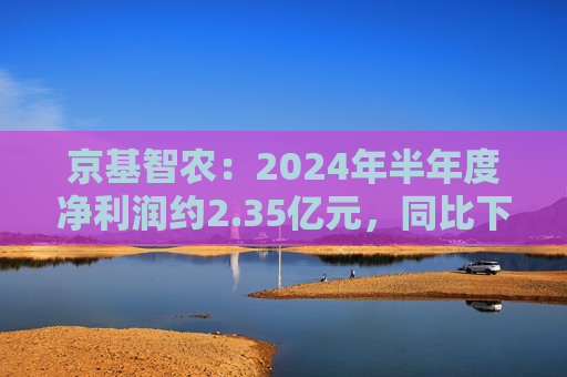 京基智农：2024年半年度净利润约2.35亿元，同比下降81.67%