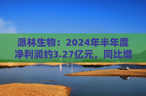 派林生物：2024年半年度净利润约3.27亿元，同比增加128.44%