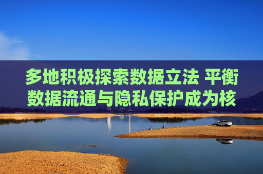 多地积极探索数据立法 平衡数据流通与隐私保护成为核心要点