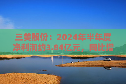 三美股份：2024年半年度净利润约3.84亿元，同比增加195.83%