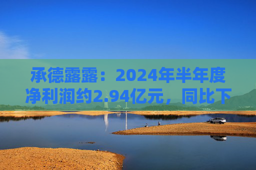 承德露露：2024年半年度净利润约2.94亿元，同比下降6.8%