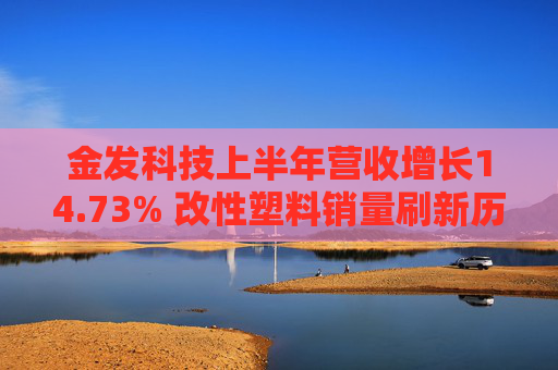 金发科技上半年营收增长14.73% 改性塑料销量刷新历史记录