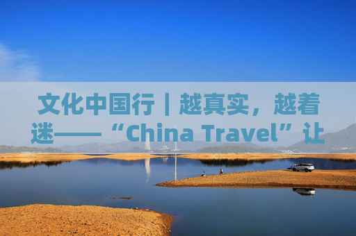 文化中国行｜越真实，越着迷——“China Travel”让更多外国人近距离感受中国