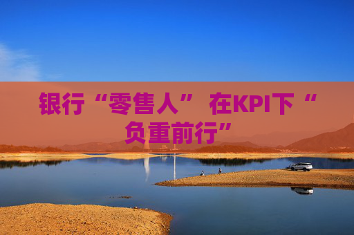 银行“零售人” 在KPI下“负重前行”