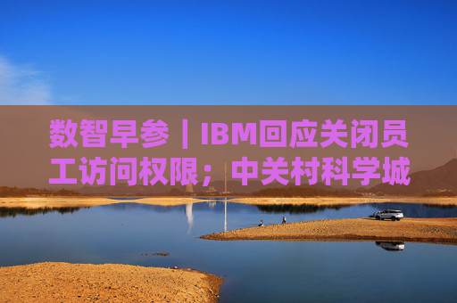 数智早参｜IBM回应关闭员工访问权限；中关村科学城科技成长二期基金成立