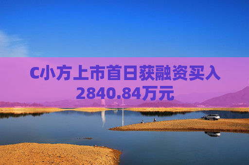 C小方上市首日获融资买入2840.84万元