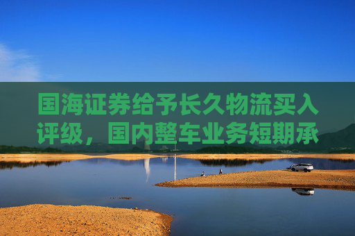 国海证券给予长久物流买入评级，国内整车业务短期承压，国际业务迎来快速发展