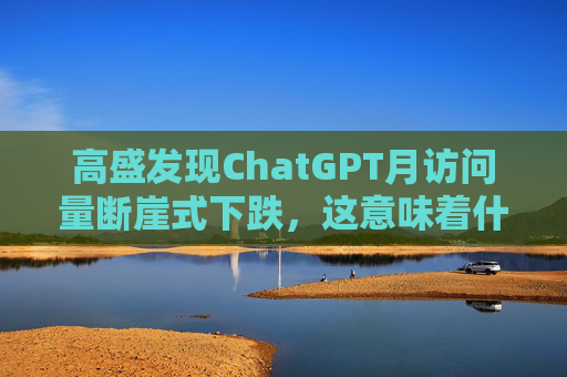 高盛发现ChatGPT月访问量断崖式下跌，这意味着什么？