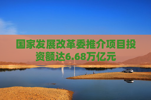 国家发展改革委推介项目投资额达6.68万亿元