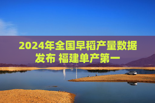 2024年全国早稻产量数据发布 福建单产第一