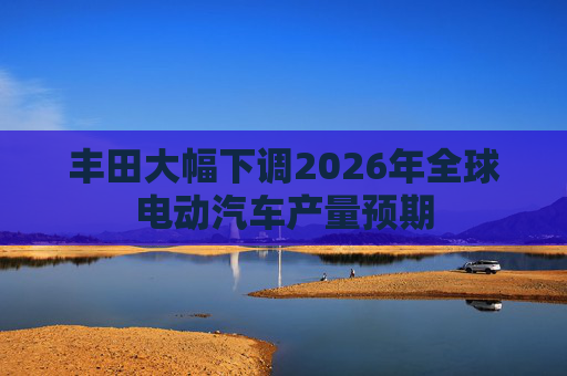 丰田大幅下调2026年全球电动汽车产量预期