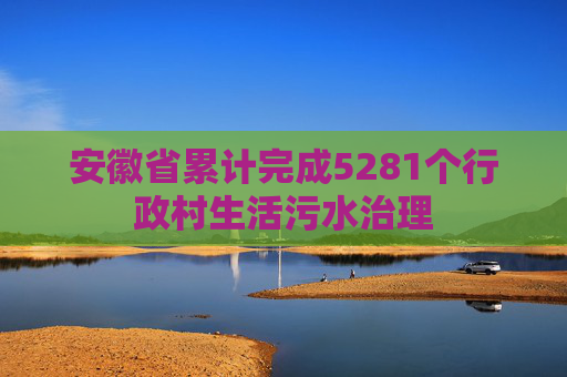 安徽省累计完成5281个行政村生活污水治理