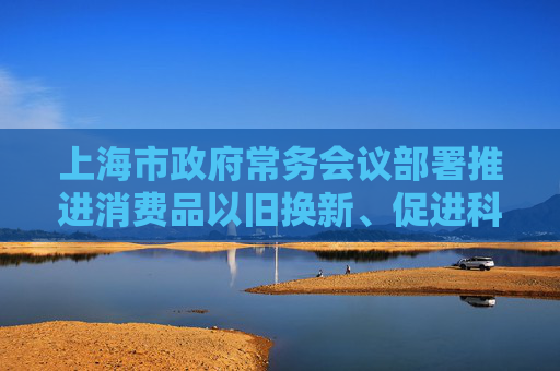 上海市政府常务会议部署推进消费品以旧换新、促进科技成果转化、美丽上海建设