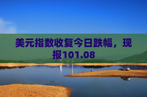 美元指数收复今日跌幅，现报101.08