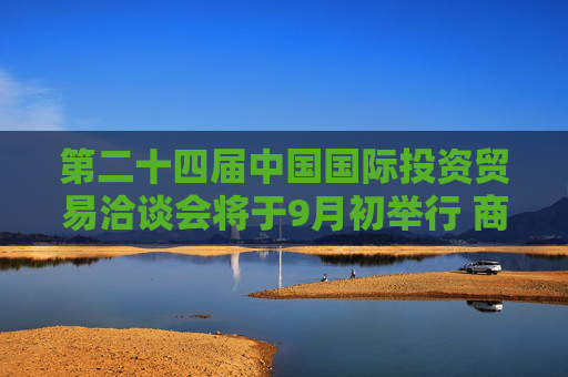 第二十四届中国国际投资贸易洽谈会将于9月初举行 商务部将会同多部门策划“投资中国”金融资本招商活动