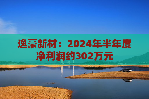 逸豪新材：2024年半年度净利润约302万元