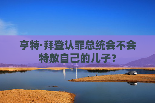 亨特·拜登认罪总统会不会特赦自己的儿子？