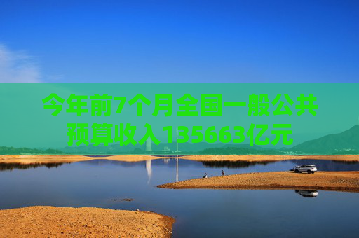 今年前7个月全国一般公共预算收入135663亿元