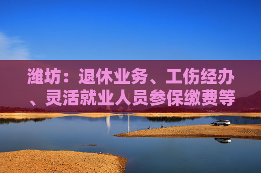 潍坊：退休业务、工伤经办、灵活就业人员参保缴费等业务做到“一件事一次办”