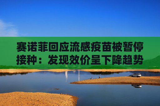 赛诺菲回应流感疫苗被暂停接种：发现效价呈下降趋势，暂停决定仅为预防性措施