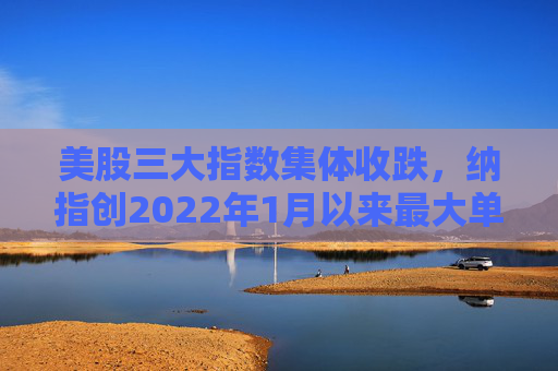 美股三大指数集体收跌，纳指创2022年1月以来最大单周跌幅