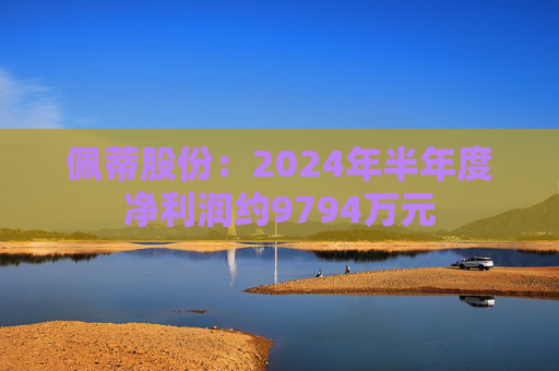 佩蒂股份：2024年半年度净利润约9794万元