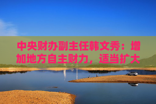 中央财办副主任韩文秀：增加地方自主财力，适当扩大地方税收管理权限