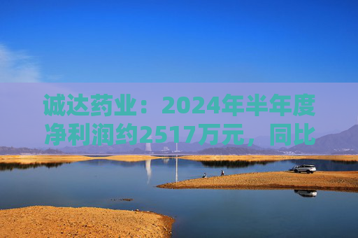 诚达药业：2024年半年度净利润约2517万元，同比下降14.23%